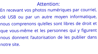 Attention: En recevant vos photos numériques par courriel, clé USB ou par un autre moyen informatique,  nous comprenons qu’elles sont libres de droit et que vous-même et les personnes qui y figurent nous donnent l’autorisation de les publier dans notre site.