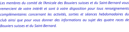Les membres du comité de l’Amicale des Bouviers suisses et du Saint-Bernard vous remercient de votre intérêt et sont à votre disposition pour tous renseignements complémentaires concernant les activités, sorties et séances hebdomadaires du club ainsi que pour vous donner des informations au sujet des quatre races de Bouviers suisses et du Saint-Bernard.
